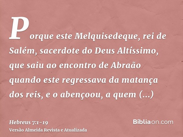 Porque este Melquisedeque, rei de Salém, sacerdote do Deus Altíssimo, que saiu ao encontro de Abraão quando este regressava da matança dos reis, e o abençoou,a 