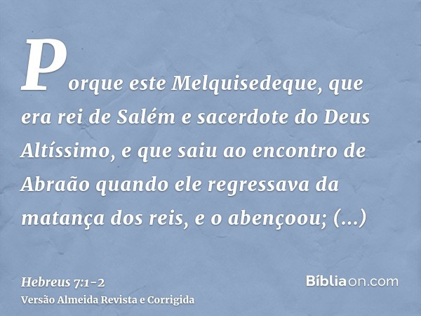 Porque este Melquisedeque, que era rei de Salém e sacerdote do Deus Altíssimo, e que saiu ao encontro de Abraão quando ele regressava da matança dos reis, e o a