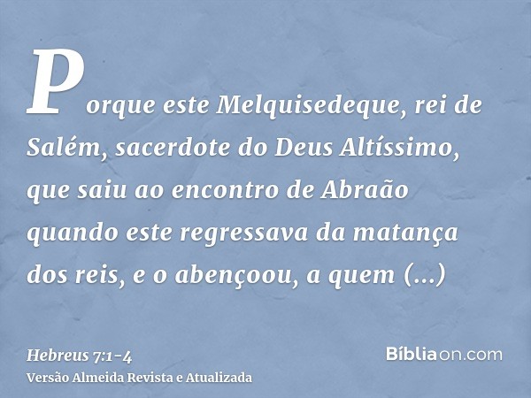 Porque este Melquisedeque, rei de Salém, sacerdote do Deus Altíssimo, que saiu ao encontro de Abraão quando este regressava da matança dos reis, e o abençoou,a