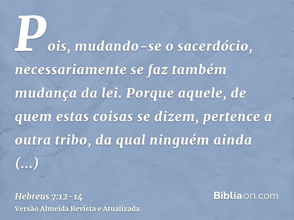 Pois, mudando-se o sacerdócio, necessariamente se faz também mudança da lei.Porque aquele, de quem estas coisas se dizem, pertence a outra tribo, da qual ningué
