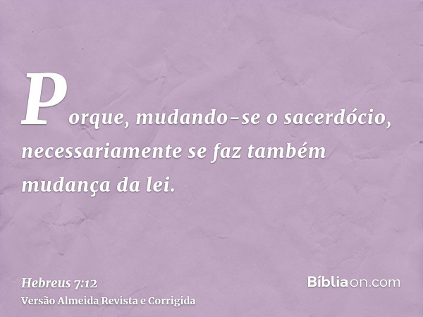 Porque, mudando-se o sacerdócio, necessariamente se faz também mudança da lei.