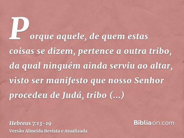 Porque aquele, de quem estas coisas se dizem, pertence a outra tribo, da qual ninguém ainda serviu ao altar,visto ser manifesto que nosso Senhor procedeu de Jud