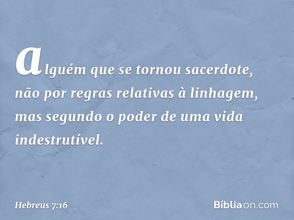 alguém que se tornou sacerdote, não por regras relativas à linhagem, mas segundo o poder de uma vida indestrutível. -- Hebreus 7:16