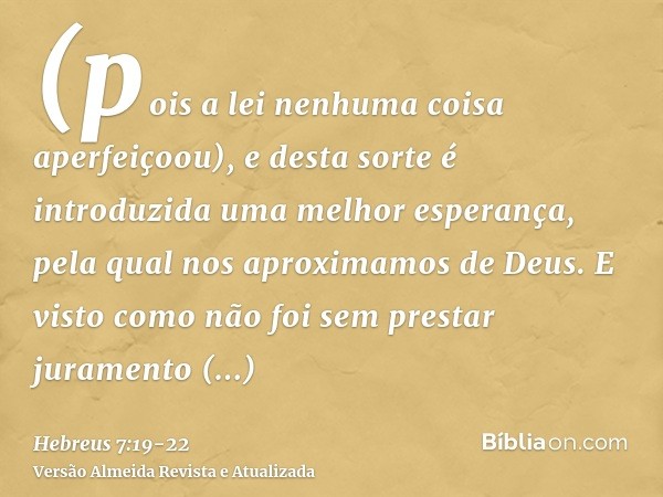 (pois a lei nenhuma coisa aperfeiçoou), e desta sorte é introduzida uma melhor esperança, pela qual nos aproximamos de Deus.E visto como não foi sem prestar jur