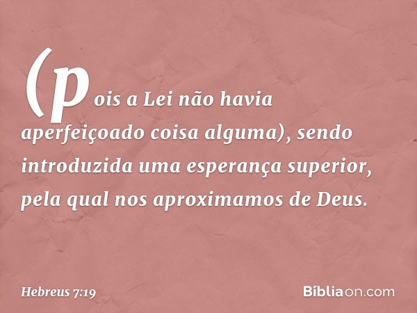 (pois a Lei não havia aperfeiçoado coisa alguma), sendo introduzida uma esperança superior, pela qual nos aproximamos de Deus. -- Hebreus 7:19