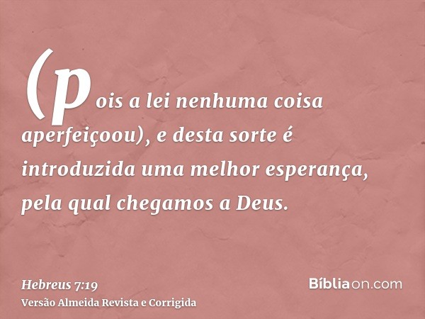 (pois a lei nenhuma coisa aperfeiçoou), e desta sorte é introduzida uma melhor esperança, pela qual chegamos a Deus.