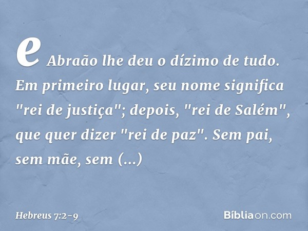 e Abraão lhe deu o dízimo de tudo. Em primeiro lugar, seu nome significa "rei de justiça"; depois, "rei de Salém", que quer dizer "rei de paz". Sem pai, sem mãe