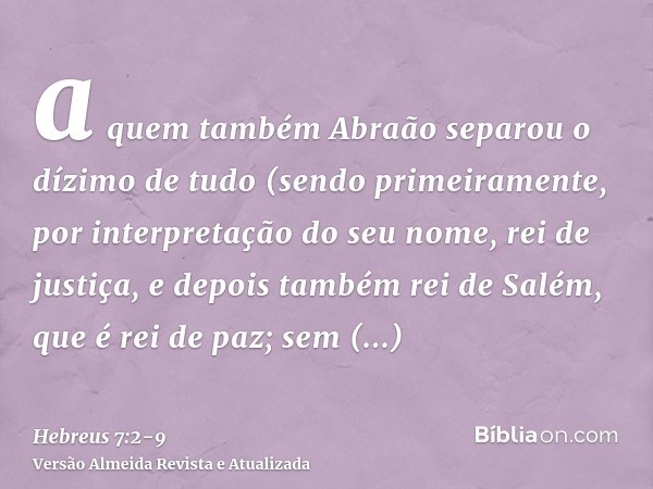 a quem também Abraão separou o dízimo de tudo (sendo primeiramente, por interpretação do seu nome, rei de justiça, e depois também rei de Salém, que é rei de pa