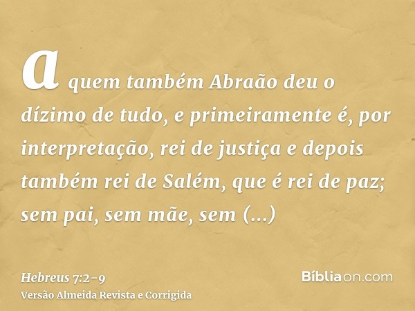 a quem também Abraão deu o dízimo de tudo, e primeiramente é, por interpretação, rei de justiça e depois também rei de Salém, que é rei de paz;sem pai, sem mãe,