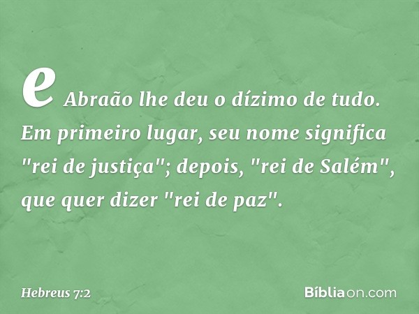 e Abraão lhe deu o dízimo de tudo. Em primeiro lugar, seu nome significa "rei de justiça"; depois, "rei de Salém", que quer dizer "rei de paz". -- Hebreus 7:2