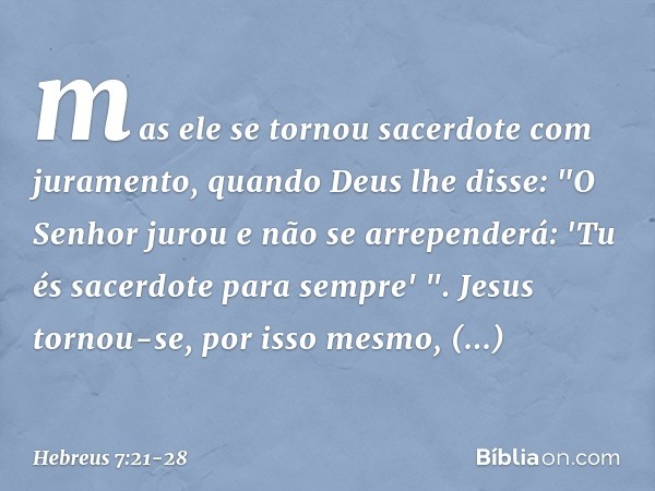 mas ele se tornou sacerdote com juramento, quando Deus lhe disse:
"O Senhor jurou
e não se arrependerá:
'Tu és sacerdote
para sempre' ". Jesus tornou-se, por is