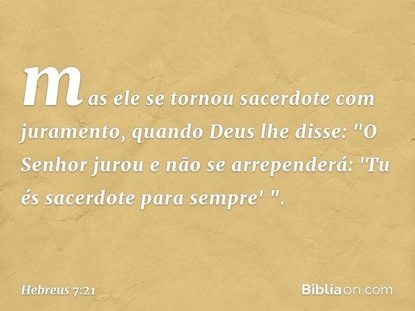 mas ele se tornou sacerdote com juramento, quando Deus lhe disse:
"O Senhor jurou
e não se arrependerá:
'Tu és sacerdote
para sempre' ". -- Hebreus 7:21