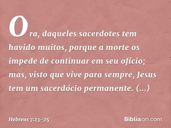 Ora, daqueles sacerdotes tem havido muitos, porque a morte os impede de continuar em seu ofício; mas, visto que vive para sempre, Jesus tem um sacerdócio perman