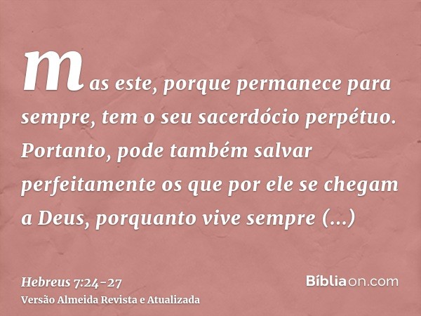 mas este, porque permanece para sempre, tem o seu sacerdócio perpétuo.Portanto, pode também salvar perfeitamente os que por ele se chegam a Deus, porquanto vive