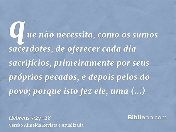 que não necessita, como os sumos sacerdotes, de oferecer cada dia sacrifícios, primeiramente por seus próprios pecados, e depois pelos do povo; porque isto fez 