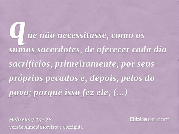 que não necessitasse, como os sumos sacerdotes, de oferecer cada dia sacrifícios, primeiramente, por seus próprios pecados e, depois, pelos do povo; porque isso