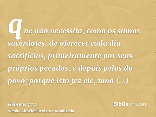 que não necessita, como os sumos sacerdotes, de oferecer cada dia sacrifícios, primeiramente por seus próprios pecados, e depois pelos do povo; porque isto fez 