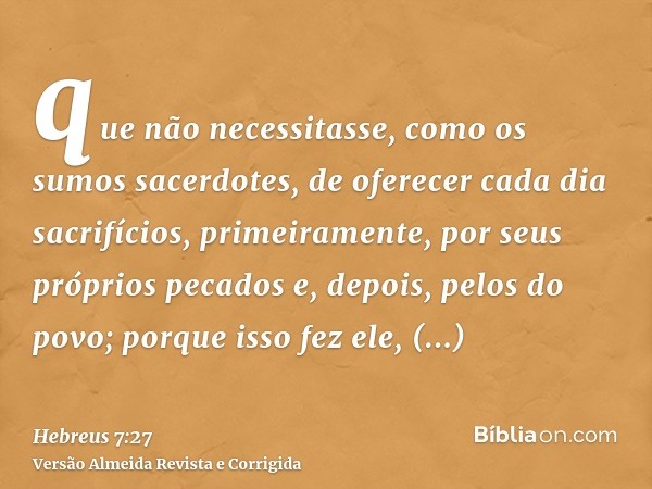 que não necessitasse, como os sumos sacerdotes, de oferecer cada dia sacrifícios, primeiramente, por seus próprios pecados e, depois, pelos do povo; porque isso