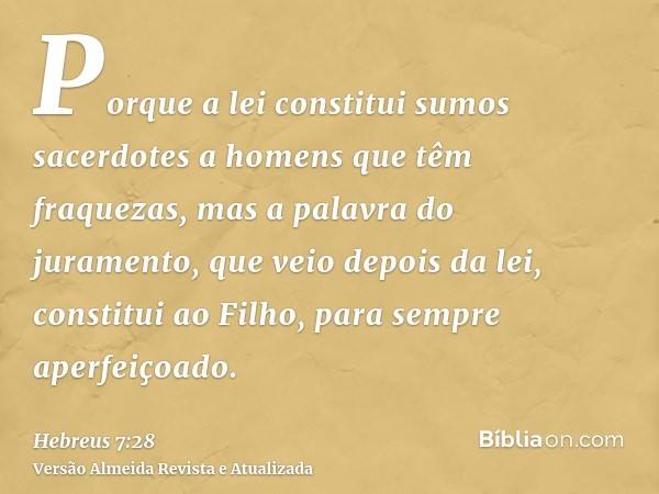 Porque a lei constitui sumos sacerdotes a homens que têm fraquezas, mas a palavra do juramento, que veio depois da lei, constitui ao Filho, para sempre aperfeiç