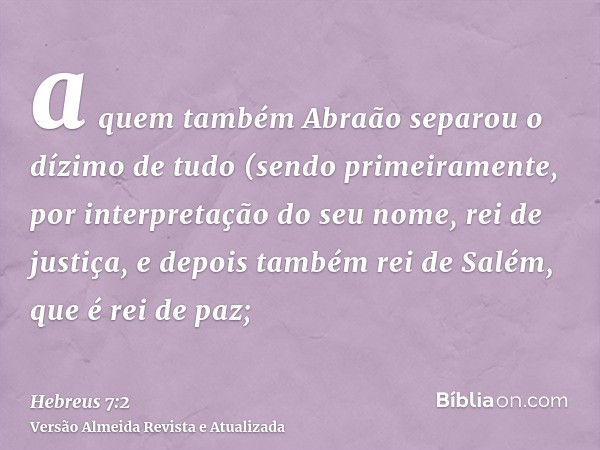 a quem também Abraão separou o dízimo de tudo (sendo primeiramente, por interpretação do seu nome, rei de justiça, e depois também rei de Salém, que é rei de pa