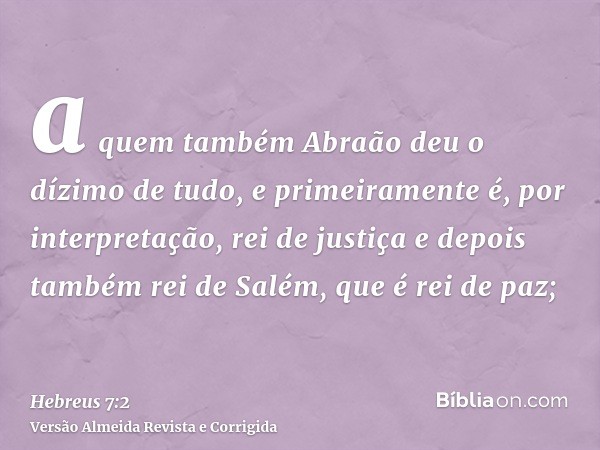 a quem também Abraão deu o dízimo de tudo, e primeiramente é, por interpretação, rei de justiça e depois também rei de Salém, que é rei de paz;