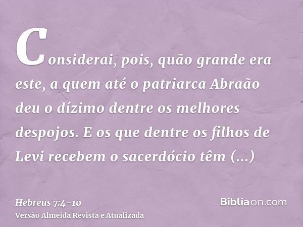 Considerai, pois, quão grande era este, a quem até o patriarca Abraão deu o dízimo dentre os melhores despojos.E os que dentre os filhos de Levi recebem o sacer