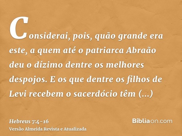 Considerai, pois, quão grande era este, a quem até o patriarca Abraão deu o dízimo dentre os melhores despojos.E os que dentre os filhos de Levi recebem o sacer