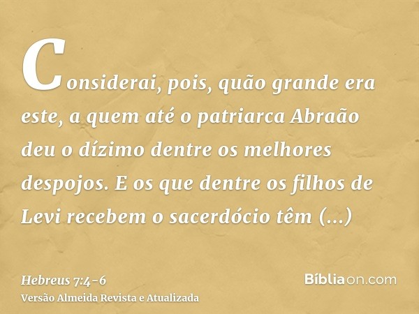 Considerai, pois, quão grande era este, a quem até o patriarca Abraão deu o dízimo dentre os melhores despojos.E os que dentre os filhos de Levi recebem o sacer