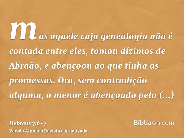 mas aquele cuja genealogia não é contada entre eles, tomou dízimos de Abraão, e abençoou ao que tinha as promessas.Ora, sem contradição alguma, o menor é abenço