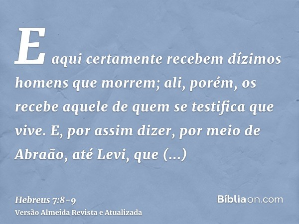 E aqui certamente recebem dízimos homens que morrem; ali, porém, os recebe aquele de quem se testifica que vive.E, por assim dizer, por meio de Abraão, até Levi