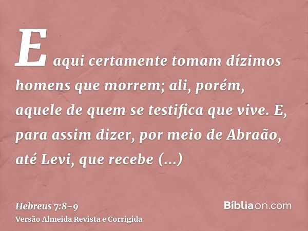 E aqui certamente tomam dízimos homens que morrem; ali, porém, aquele de quem se testifica que vive.E, para assim dizer, por meio de Abraão, até Levi, que receb