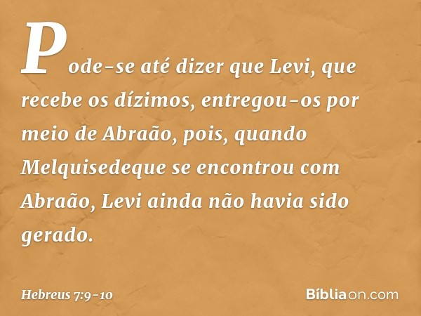 Pode-se até dizer que Levi, que recebe os dízimos, entregou-os por meio de Abraão, pois, quando Melquisedeque se encontrou com Abraão, Levi ainda não havia sido