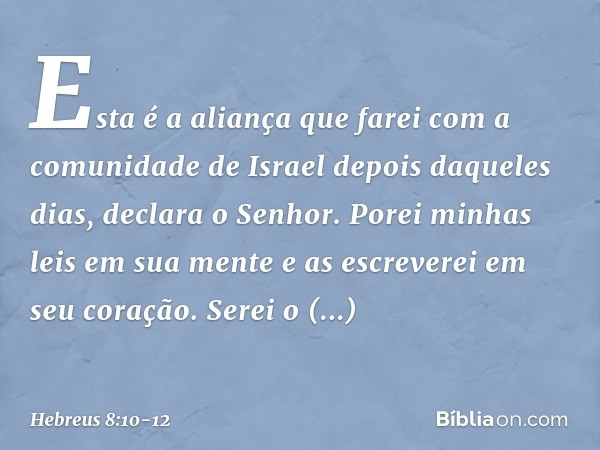 "Esta é a aliança que farei
com a comunidade de Israel
depois daqueles dias",
declara o Senhor.
"Porei minhas leis
em sua mente
e as escreverei
em seu coração.
