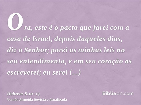 Ora, este é o pacto que farei com a casa de Israel, depois daqueles dias, diz o Senhor; porei as minhas leis no seu entendimento, e em seu coração as escreverei