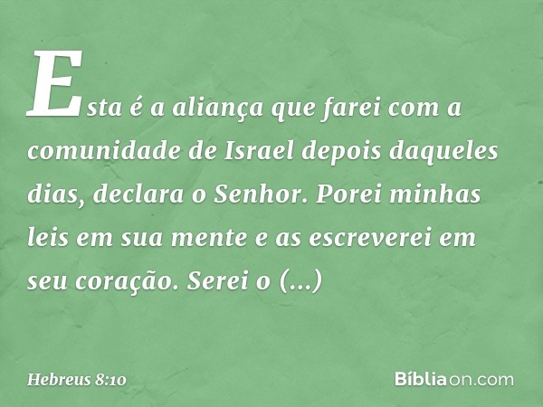 "Esta é a aliança que farei
com a comunidade de Israel
depois daqueles dias",
declara o Senhor.
"Porei minhas leis
em sua mente
e as escreverei
em seu coração.
