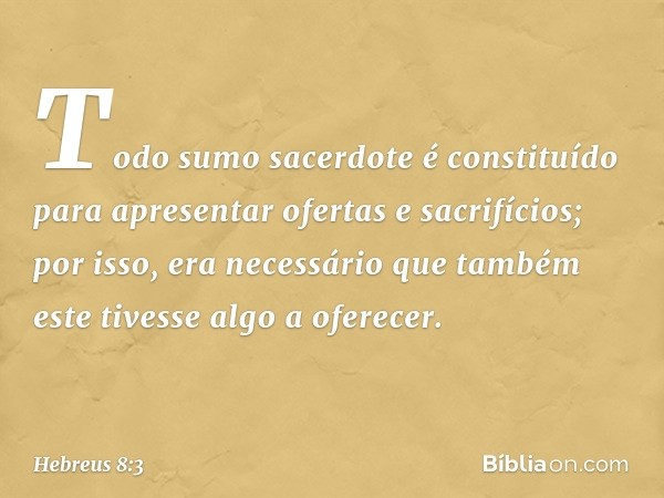 Todo sumo sacerdote é constituído para apresentar ofertas e sacrifícios; por isso, era necessário que também este tivesse algo a oferecer. -- Hebreus 8:3