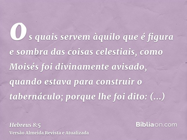 os quais servem àquilo que é figura e sombra das coisas celestiais, como Moisés foi divinamente avisado, quando estava para construir o tabernáculo; porque lhe 