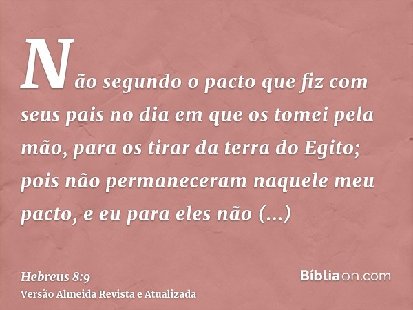 Não segundo o pacto que fiz com seus pais no dia em que os tomei pela mão, para os tirar da terra do Egito; pois não permaneceram naquele meu pacto, e eu para e