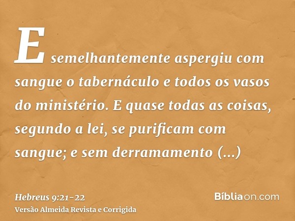 E semelhantemente aspergiu com sangue o tabernáculo e todos os vasos do ministério.E quase todas as coisas, segundo a lei, se purificam com sangue; e sem derram