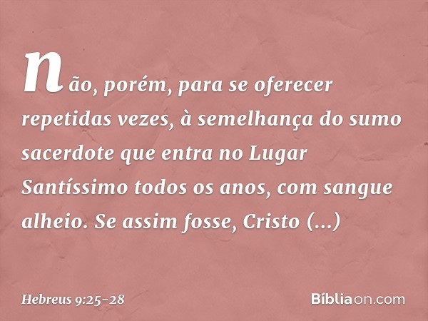 não, porém, para se oferecer repetidas vezes, à semelhança do sumo sacerdote que entra no Lugar Santíssimo todos os anos, com sangue alheio. Se assim fosse, Cri