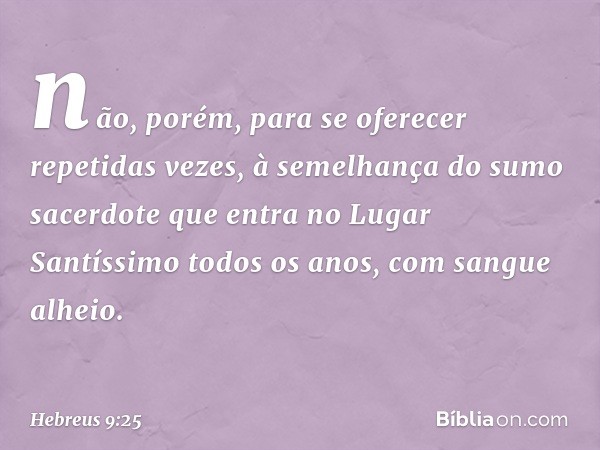 não, porém, para se oferecer repetidas vezes, à semelhança do sumo sacerdote que entra no Lugar Santíssimo todos os anos, com sangue alheio. -- Hebreus 9:25