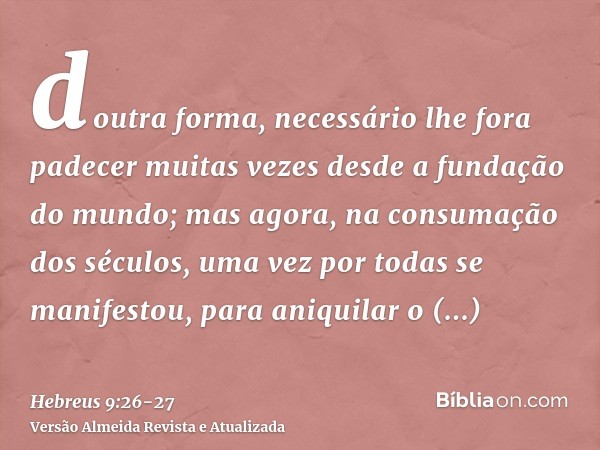 doutra forma, necessário lhe fora padecer muitas vezes desde a fundação do mundo; mas agora, na consumação dos séculos, uma vez por todas se manifestou, para an