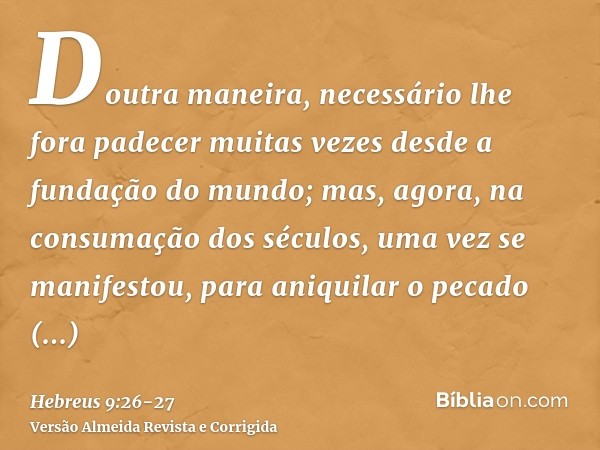 Doutra maneira, necessário lhe fora padecer muitas vezes desde a fundação do mundo; mas, agora, na consumação dos séculos, uma vez se manifestou, para aniquilar