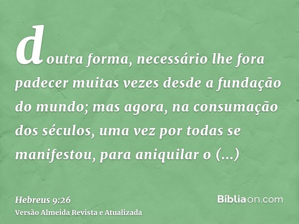 doutra forma, necessário lhe fora padecer muitas vezes desde a fundação do mundo; mas agora, na consumação dos séculos, uma vez por todas se manifestou, para an