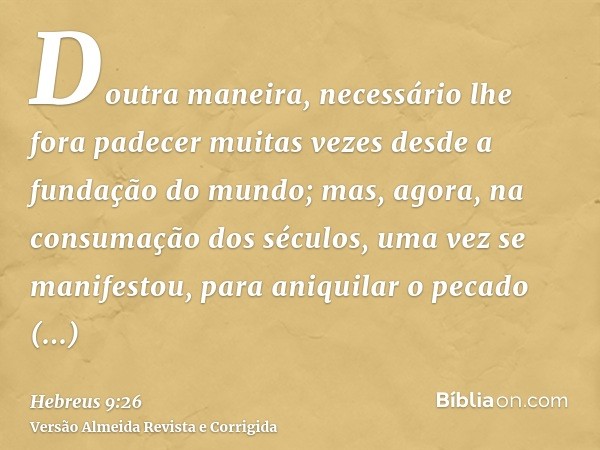 Doutra maneira, necessário lhe fora padecer muitas vezes desde a fundação do mundo; mas, agora, na consumação dos séculos, uma vez se manifestou, para aniquilar