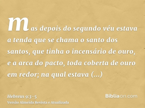 mas depois do segundo véu estava a tenda que se chama o santo dos santos,que tinha o incensário de ouro, e a arca do pacto, toda coberta de ouro em redor; na qu