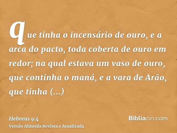 que tinha o incensário de ouro, e a arca do pacto, toda coberta de ouro em redor; na qual estava um vaso de ouro, que continha o maná, e a vara de Arão, que tin