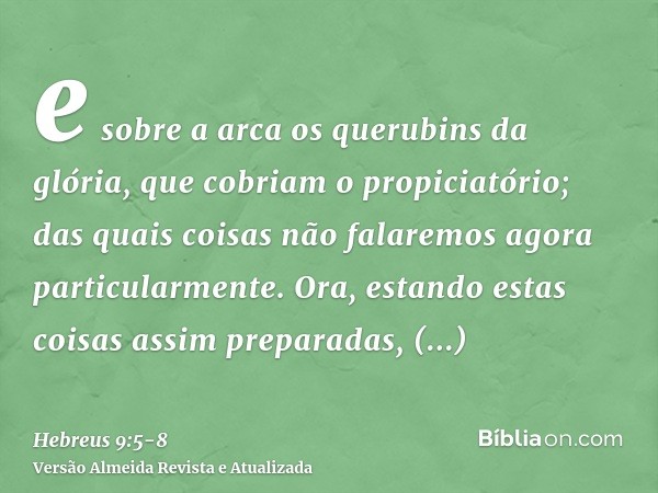 e sobre a arca os querubins da glória, que cobriam o propiciatório; das quais coisas não falaremos agora particularmente.Ora, estando estas coisas assim prepara