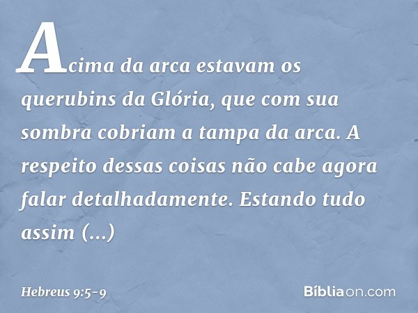 Acima da arca estavam os querubins da Glória, que com sua sombra cobriam a tampa da arca. A respeito dessas coisas não cabe agora falar detalhadamente. Estando 