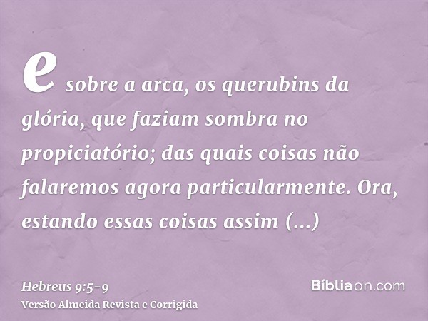 e sobre a arca, os querubins da glória, que faziam sombra no propiciatório; das quais coisas não falaremos agora particularmente.Ora, estando essas coisas assim